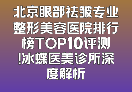 北京眼部祛皱专业整形美容医院排行榜TOP10评测！冰蝶医美诊所深度解析