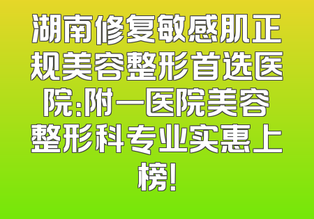 湖南修复敏感肌正规美容整形首选医院：附一医院美容整形科专业实惠上榜！