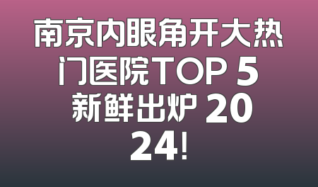 南京内眼角开大热门医院TOP 5 新鲜出炉 2024！