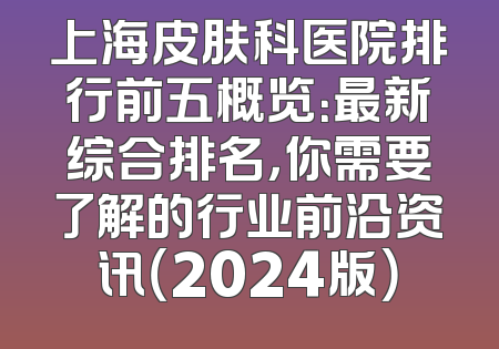 上海皮肤科医院排行前五概览：最新综合排名，你需要了解的行业前沿资讯（2024版）