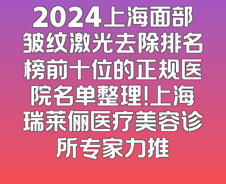 2024上海面部皱纹激光去除排名榜前十位的正规医院名单整理！上海瑞莱俪医疗美容诊所专家力推