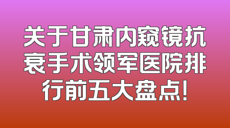 关于甘肃内窥镜抗衰手术领军医院排行前五大盘点！