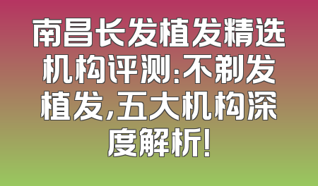南昌长发植发精选机构评测：不剃发植发，五大机构深度解析！
