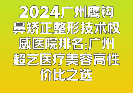 2024广州鹰钩鼻矫正整形技术权威医院排名：广州超艺医疗美容高性价比之选