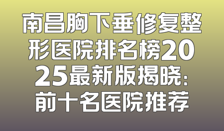 南昌胸下垂修复整形医院排名榜2025最新版揭晓：前十名医院推荐