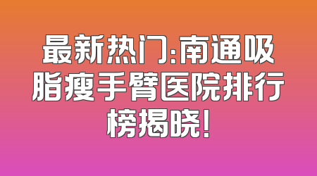 最新热门：南通吸脂瘦手臂医院排行榜揭晓！