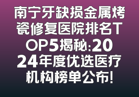 南宁牙缺损金属烤瓷修复医院排名TOP5揭秘：2024年度优选医疗机构榜单公布！