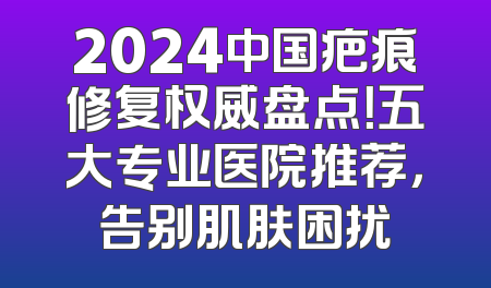 2024中国疤痕修复权威盘点！五大专业医院推荐，告别肌肤困扰