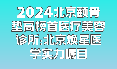 2024北京颧骨垫高榜首医疗美容诊所：北京焕星医学实力瞩目