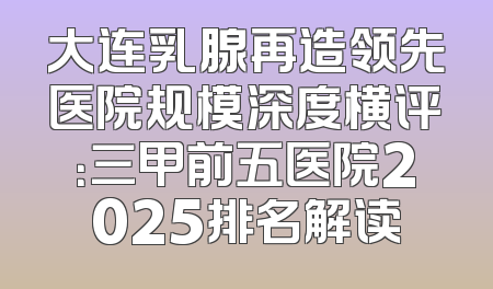 大连乳腺再造领先医院规模深度横评：三甲前五医院2025排名解读