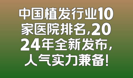 中国植发行业10家医院排名，2024年全新发布，人气实力兼备！