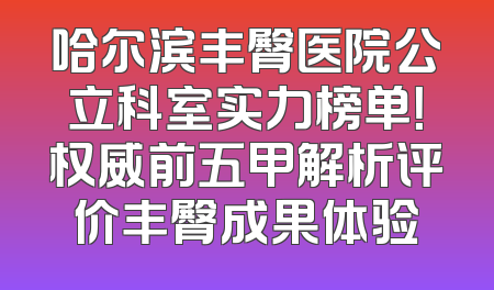 哈尔滨丰臀医院公立科室实力榜单！权威前五甲解析评价丰臀成果体验