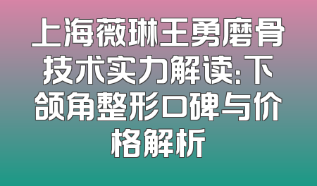 上海薇琳王勇磨骨技术实力解读：下颌角整形口碑与价格解析