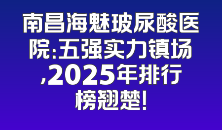 南昌海魅玻尿酸医院：五强实力镇场，2025年排行榜翘楚！