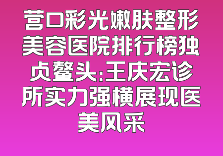 营口彩光嫩肤整形美容医院排行榜独占鳌头：王庆宏诊所实力强横展现医美风采