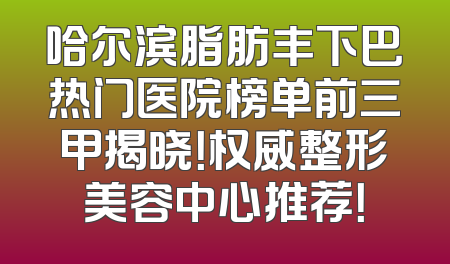 哈尔滨脂肪丰下巴热门医院榜单前三甲揭晓！权威整形美容中心推荐！