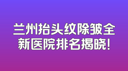 兰州抬头纹除皱全新医院排名揭晓！