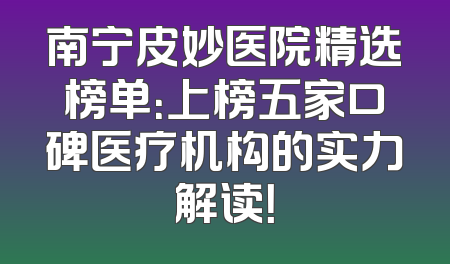 南宁皮妙医院精选榜单：上榜五家口碑医疗机构的实力解读！