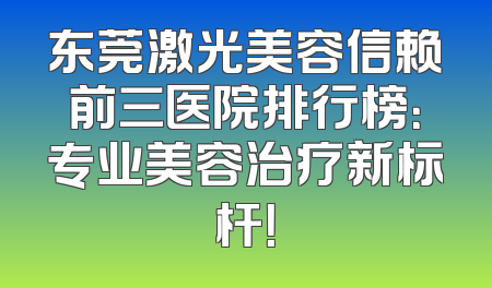 东莞激光美容信赖前三医院排行榜：专业美容治疗新标杆！