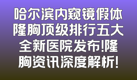 哈尔滨内窥镜假体隆胸顶级排行五大全新医院发布！隆胸资讯深度解析！