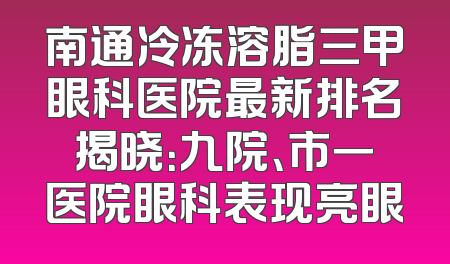南通冷冻溶脂三甲眼科医院最新排名揭晓：九院、市一医院眼科表现亮眼