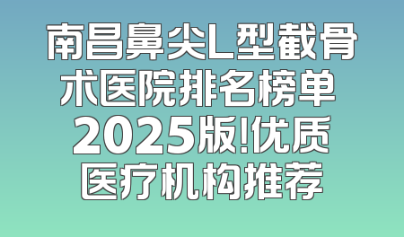 南昌鼻尖L型截骨术医院排名榜单 2025版！优质医疗机构推荐