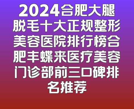 2024合肥大腿脱毛十大正规整形美容医院排行榜合肥丰蝶来医疗美容门诊部前三口碑排名推荐