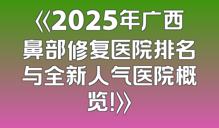 《2025年广西鼻部修复医院排名与全新人气医院概览！》