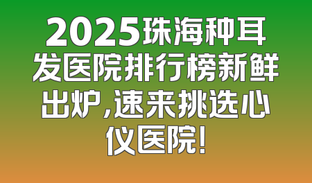 2025珠海种耳发医院排行榜新鲜出炉，速来挑选心仪医院！