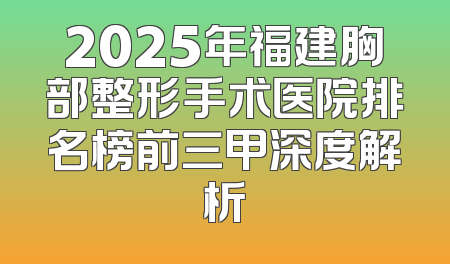 2025年福建胸部整形手术医院排名榜前三甲深度解析