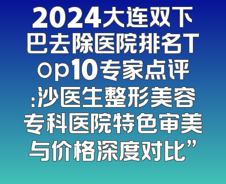 2024大连双下巴去除医院排名Top10专家点评：沙医生整形美容专科医院特色审美与价格深度对比”
