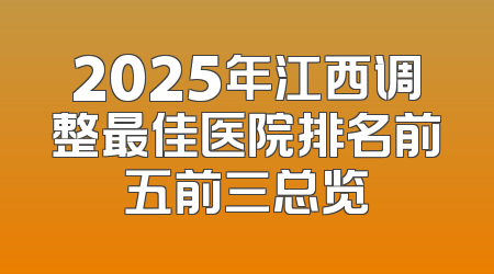 2025年江西调整最佳医院排名前五前三总览