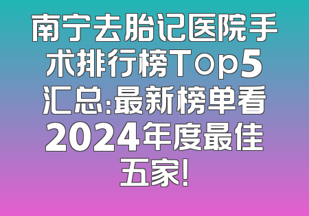 南宁去胎记医院手术排行榜Top5汇总：最新榜单看2024年度最佳五家！