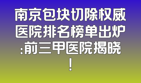 南京包块切除权威医院排名榜单出炉：前三甲医院揭晓！