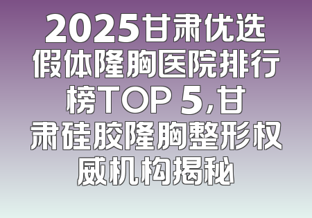 2025甘肃优选假体隆胸医院排行榜TOP 5，甘肃硅胶隆胸整形权威机构揭秘