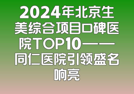 2024年北京生美综合项目口碑医院TOP10——同仁医院引领盛名响亮