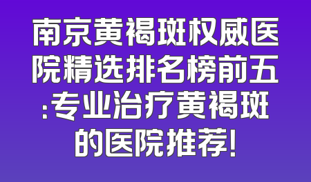 南京黄褐斑权威医院精选排名榜前五：专业治疗黄褐斑的医院推荐！