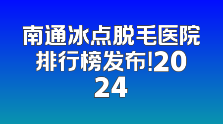 南通冰点脱毛医院排行榜发布！2024