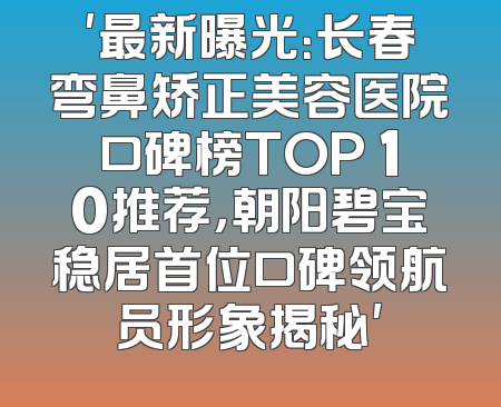 '最新曝光：长春弯鼻矫正美容医院口碑榜TOP 10推荐，朝阳碧宝稳居首位口碑领航员形象揭秘'