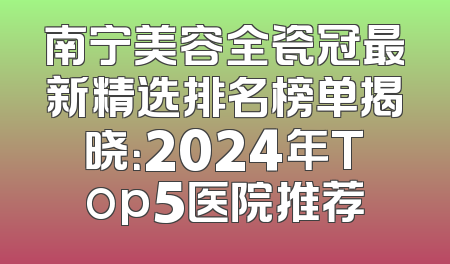 南宁美容全瓷冠最新精选排名榜单揭晓：2024年Top5医院推荐