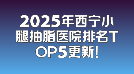 2025年西宁小腿抽脂医院排名TOP5更新！
