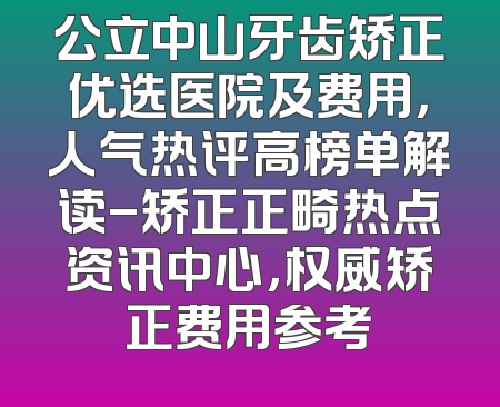 公立中山牙齿矫正优选医院及费用，人气热评高榜单解读-矫正正畸热点资讯中心，权威矫正费用参考