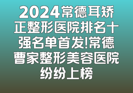 2024常德耳矫正整形医院排名十强名单首发！常德曹家整形美容医院纷纷上榜