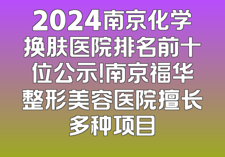 2024南京化学换肤医院排名前十位公示！南京福华整形美容医院擅长多种项目