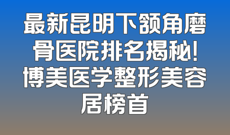 最新昆明下颔角磨骨医院排名揭秘！博美医学整形美容居榜首