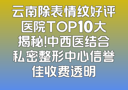 云南除表情纹好评医院TOP10大揭秘！中西医结合私密整形中心信誉佳收费透明