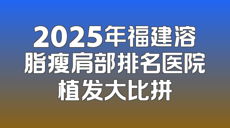 2025年福建溶脂瘦肩部排名医院植发大比拼