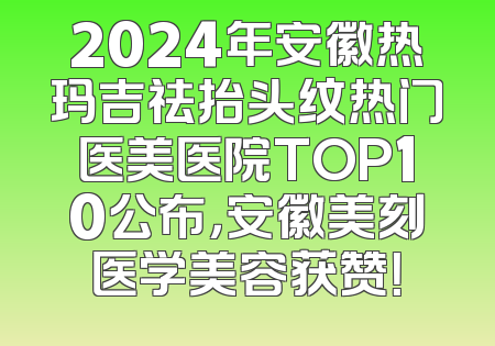 2024年安徽热玛吉祛抬头纹热门医美医院TOP10公布，安徽美刻医学美容获赞！