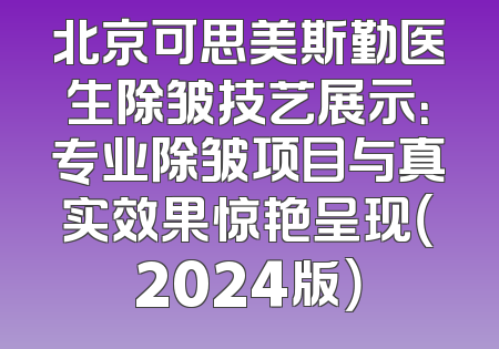 北京可思美斯勤医生除皱技艺展示：专业除皱项目与真实效果惊艳呈现（2024版）