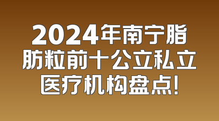 2024年南宁脂肪粒前十公立私立医疗机构盘点！